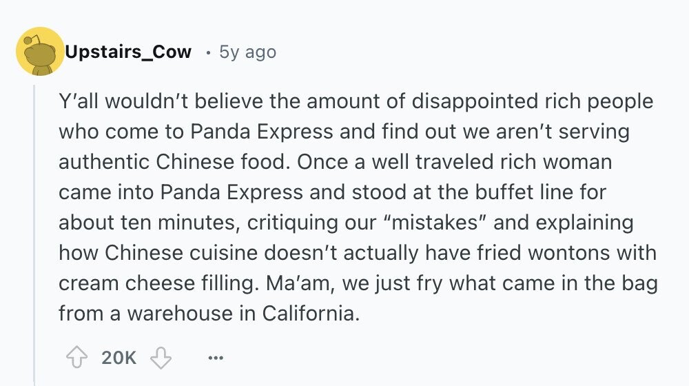 Upstairs_Cow 5y ago Y'all wouldn't believe the amount of disappointed rich people who come to Panda Express and find out we aren't serving authentic Chinese food. Once a well traveled rich woman came into Panda Express and stood at the buffet line for about ten minutes, critiquing our mistakes and explaining how Chinese cuisine doesn't actually have fried wontons with cream cheese filling. Ma'am, we just fry what came in the bag from a warehouse in California. 20K ... 