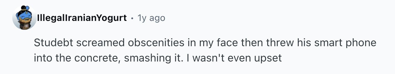 IllegallranianYogurt . 1y ago Studebt screamed obscenities in my face then threw his smart phone into the concrete, smashing it. I wasn't even upset