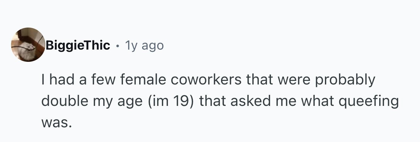BiggieThic • 1y ago I had a few female coworkers that were probably double my age (im 19) that asked me what queefing was.