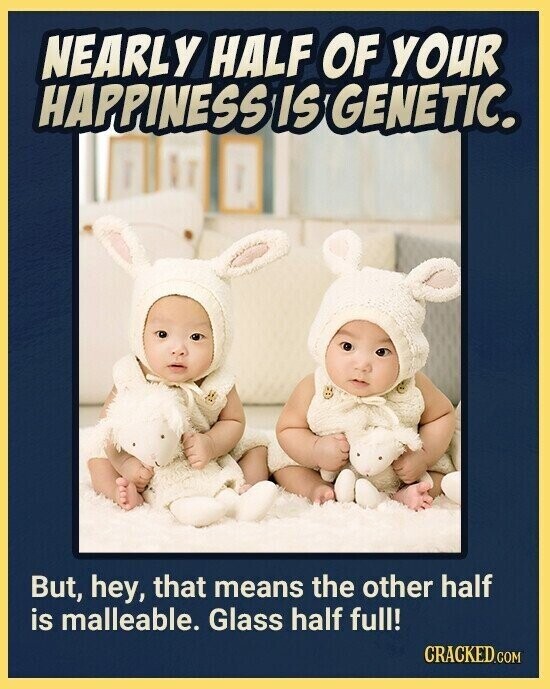 NEARLY HALF OF YOUR HAPPINESS IS GENETIC. But, hey, that means the other half is malleable. Glass half full! CRACKED.COM