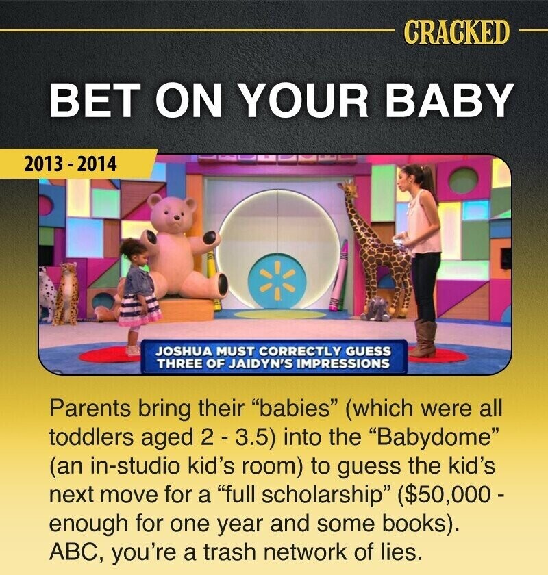 CRACKED BET ON YOUR BABY 2013-2014 JOSHUA MUST CORRECTLY GUESS THREE OF JAIDYN'S IMPRESSIONS Parents bring their babies (which were all toddlers aged 2 - 3.5) into the Babydome (an in-studio kid's room) to guess the kid's next move for a full scholarship ($50,000- enough for one year and some books). ABC, you're a trash network of lies.
