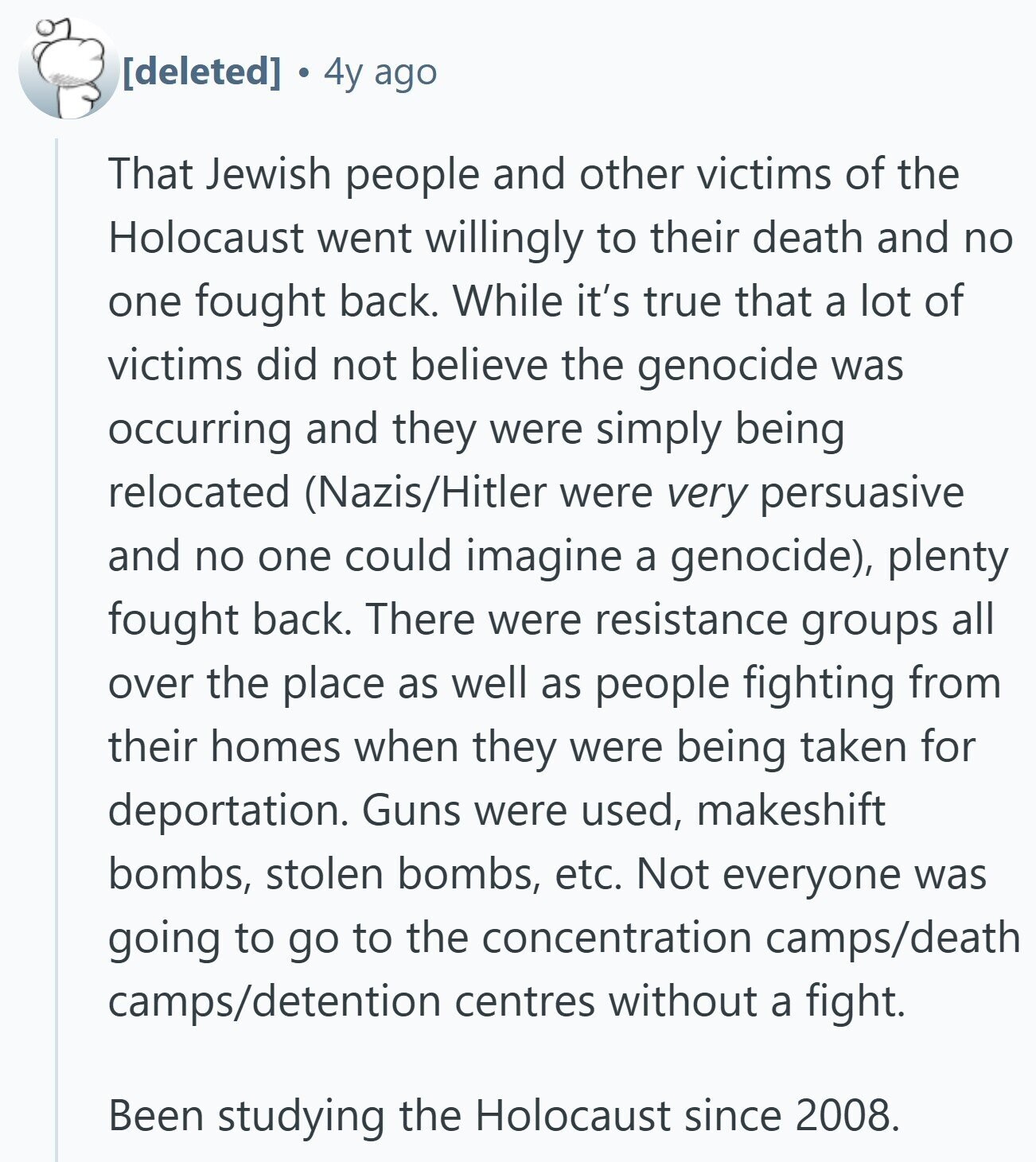  4y ago That Jewish people and other victims of the Holocaust went willingly to their death and no one fought back. While it's true that a lot of victims did not believe the genocide was occurring and they were simply being relocated (Nazis/Hitler were very persuasive and no one could imagine a genocide), plenty fought back. There were resistance groups all over the place as well as people fighting from their homes when they were being taken for deportation. Guns were used, makeshift bombs, stolen bombs, etc. Not everyone was going to go to the concentration camps/death camps/detention centres 