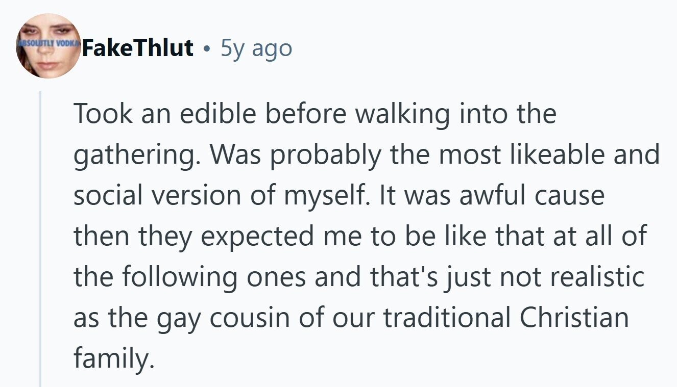 ABSOLUTLY VODKA FakeThlut . 5y ago Took an edible before walking into the gathering. Was probably the most likeable and social version of myself. It was awful cause then they expected me to be like that at all of the following ones and that's just not realistic as the gay cousin of our traditional Christian family.
