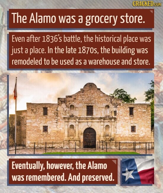 CRACKED.COM The Alamo was a grocery store. Even after 1836's battle, the historical place was just a place. In the late 1870s, the building was remodeled to be used as a warehouse and store. Eventually, however, the Alamo was remembered. And preserved.