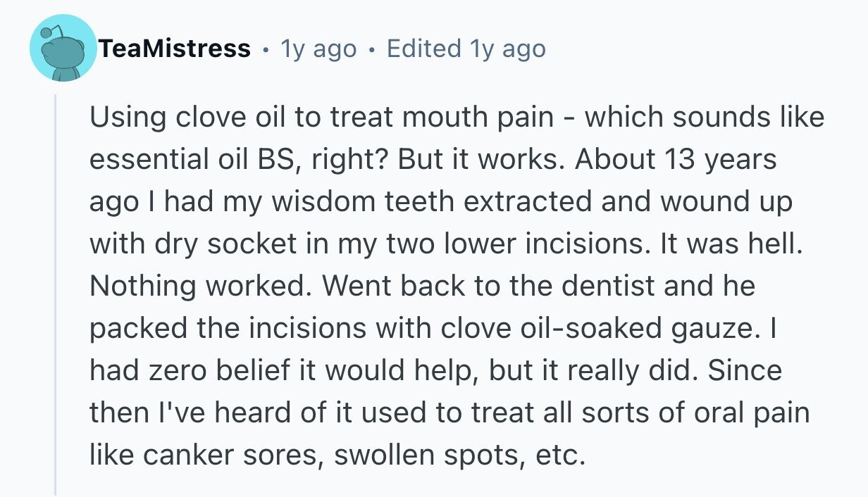 TeaMistress . 1y ago . Edited 1y ago Using clove oil to treat mouth pain - which sounds like essential oil BS, right? But it works. About 13 years ago I had my wisdom teeth extracted and wound up with dry socket in my two lower incisions. It was hell. Nothing worked. Went back to the dentist and he packed the incisions with clove oil-soaked gauze. I had zero belief it would help, but it really did. Since then I've heard of it used to treat all sorts of oral pain like canker sores, swollen spots, etc. 