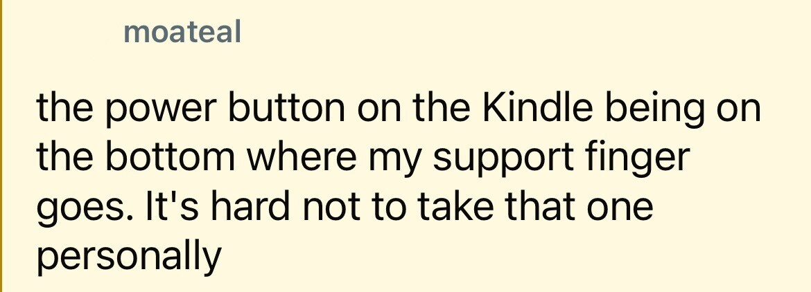 moateal the power button on the Kindle being on the bottom where my support finger goes. It's hard not to take that one personally