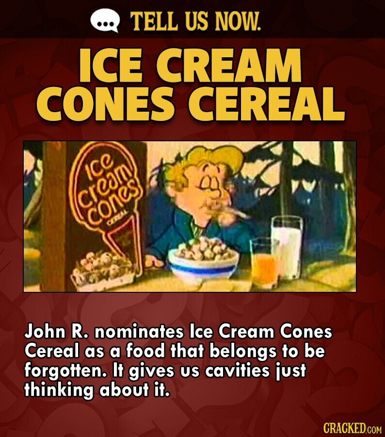 ... TELL US NOW. ICE CREAM CONES CEREAL Ice cream cones CEREAL John R. nominates Ice Cream Cones Cereal as a food that belongs to be forgotten. It gives us cavities just thinking about it. CRACKED.COM