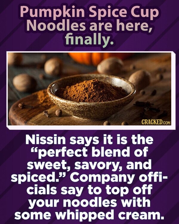 Pumpkin Spice Cup Noodles are here, finally. CRACKED.COM Nissin says it is the perfect blend of sweet, savory, and spiced. Company offi- cials say to top off your noodles with some whipped cream.