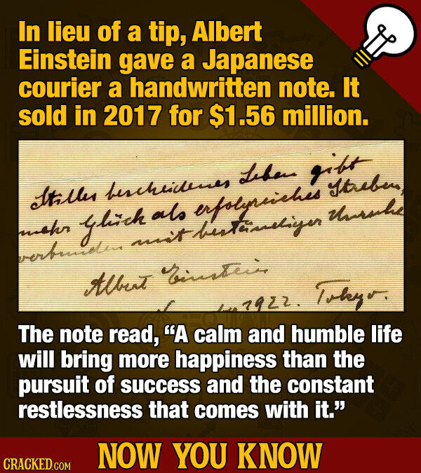 In lieu of a tip, Albert Einstein gave a Japanese courier a handwritten note. It sold in 2017 for $1.56 million. Hiller bescheidenes Leben gift mehr glick als erfolyriches straben verbunden unit Unrella Albert LT 7922. Tokyo. The note read, A calm and humble life will bring more happiness than the pursuit of success and the constant restlessness that comes with it. NOW YOU KNOW CRACKED.COM