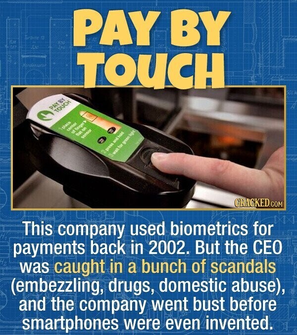 Turtine A 03 PAY BY 167 Co Mondensator TOUCH SOLA PAY BY TOUCH place center OF finger flat 8 sensor CV press and hold wait E green 3 light GRACKED.COM This company used biometrics for payments back in 2002. But the CEO was caught in a bunch of scandals (embezzling, drugs, domestic abuse), and the company went bust before smartphones were even invented.