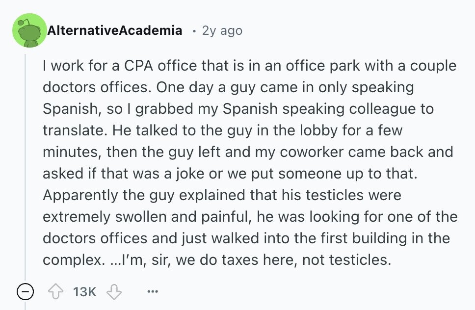 AlternativeAcademia 2y ago I work for a CPA office that is in an office park with a couple doctors offices. One day a guy came in only speaking Spanish, so I grabbed my Spanish speaking colleague to translate. Не talked to the guy in the lobby for a few minutes, then the guy left and my coworker came back and asked if that was a joke or we put someone up to that. Apparently the guy explained that his testicles were extremely swollen and painful, he was looking for one of the doctors offices and just walked into the first 