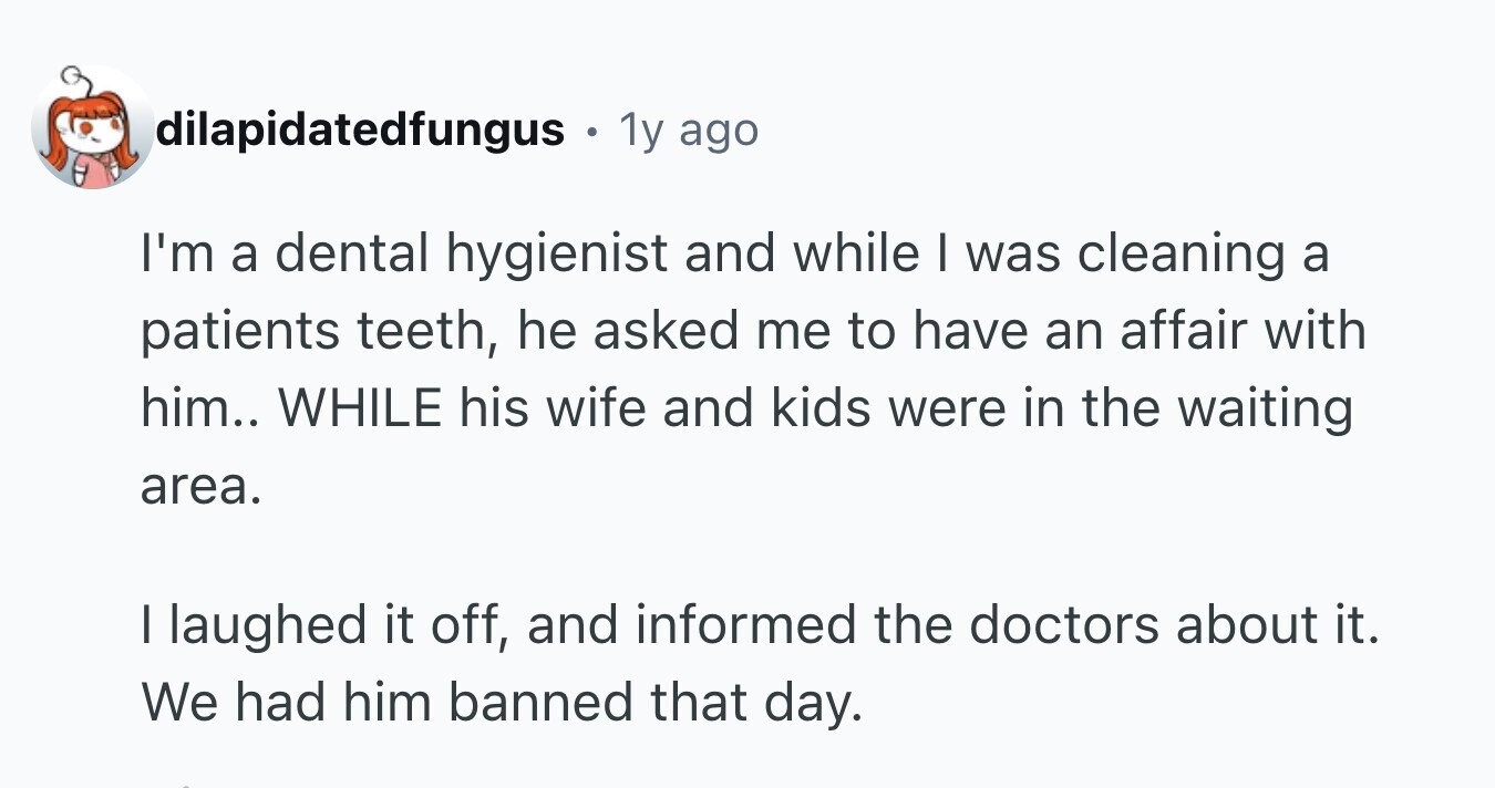 dilapidatedfungus - . 1y ago I'm a dental hygienist and while I was cleaning a patients teeth, he asked me to have an affair with him.. WHILE his wife and kids were in the waiting area. I laughed it off, and informed the doctors about it. We had him banned that day.