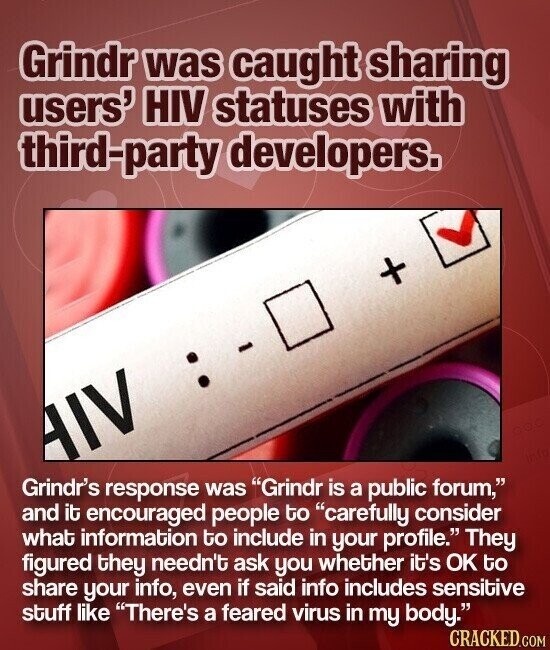 Grindr was caught sharing users' HIV statuses with third-party developers. + - AIV Grindr's response was Grindr is a public forum, and it encouraged people to carefully consider what information to include in your profile. They figured they needn't ask you whether it's OK to share your info, even if said info includes sensitive stuff like There's a feared virus in my body. CRACKED.COM