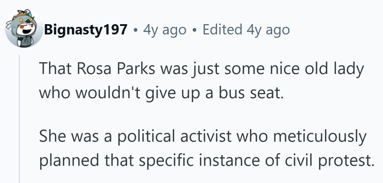 Bignasty197 . 4y ago Edited 4y ago That Rosa Parks was just some nice old lady who wouldn't give up a bus seat. She was a political activist who meticulously planned that specific instance of civil protest. 