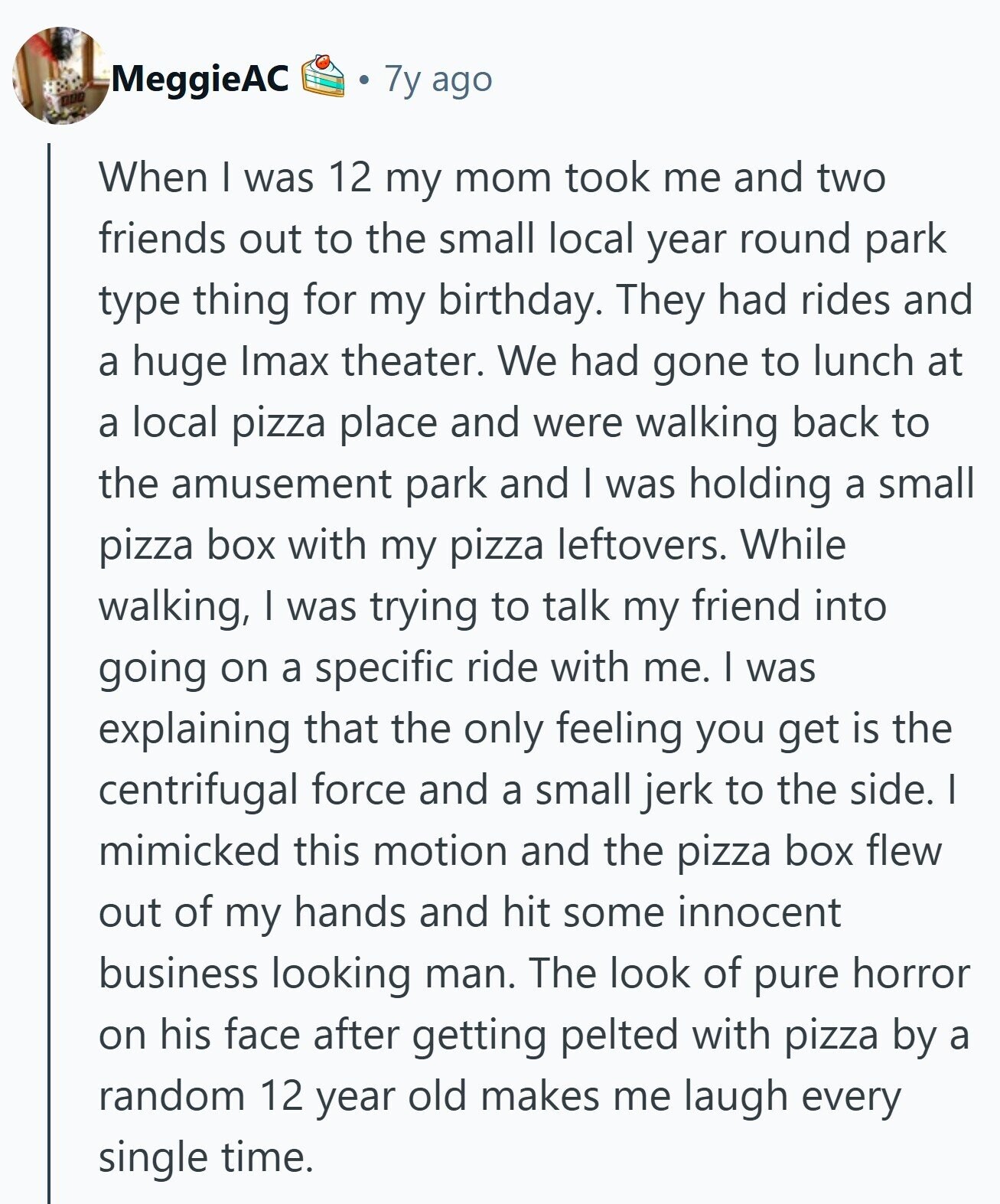 MeggieAC 7y ago nuo When I was 12 my mom took me and two friends out to the small local year round park type thing for my birthday. They had rides and a huge Imax theater. We had gone to lunch at a local pizza place and were walking back to the amusement park and I was holding a small pizza box with my pizza leftovers. While walking, I was trying to talk my friend into going on a specific ride with me. I was explaining that the only feeling you get is the centrifugal force and a small jerk 