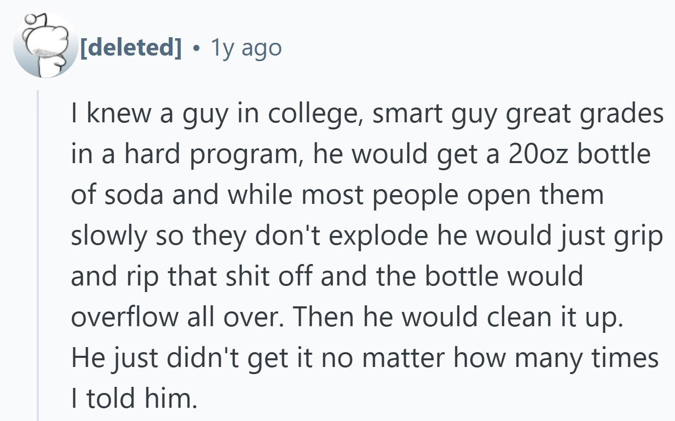  1y ago I knew a guy in college, smart guy great grades in a hard program, he would get a 20oz bottle of soda and while most people open them slowly so they don't explode he would just grip and rip that shit off and the bottle would overflow all over. Then he would clean it up. Не just didn't get it no matter how many times | told him. 