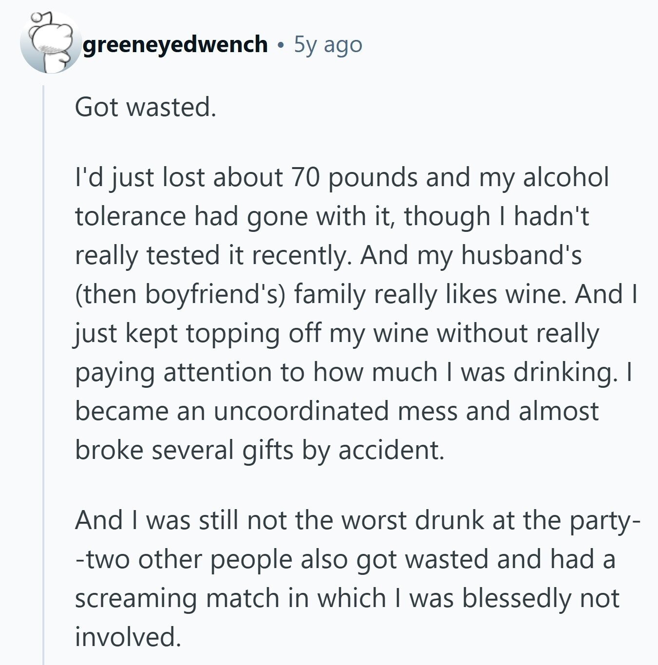 greeneyedwench 5y ago Got wasted. I'd just lost about 70 pounds and my alcohol tolerance had gone with it, though I hadn't really tested it recently. And my husband's (then boyfriend's) family really likes wine. And I just kept topping off my wine without really paying attention to how much I was drinking. I became an uncoordinated mess and almost broke several gifts by accident. And I was still not the worst drunk at the party- -two other people also got wasted and had a screaming match in which I was blessedly not involved.