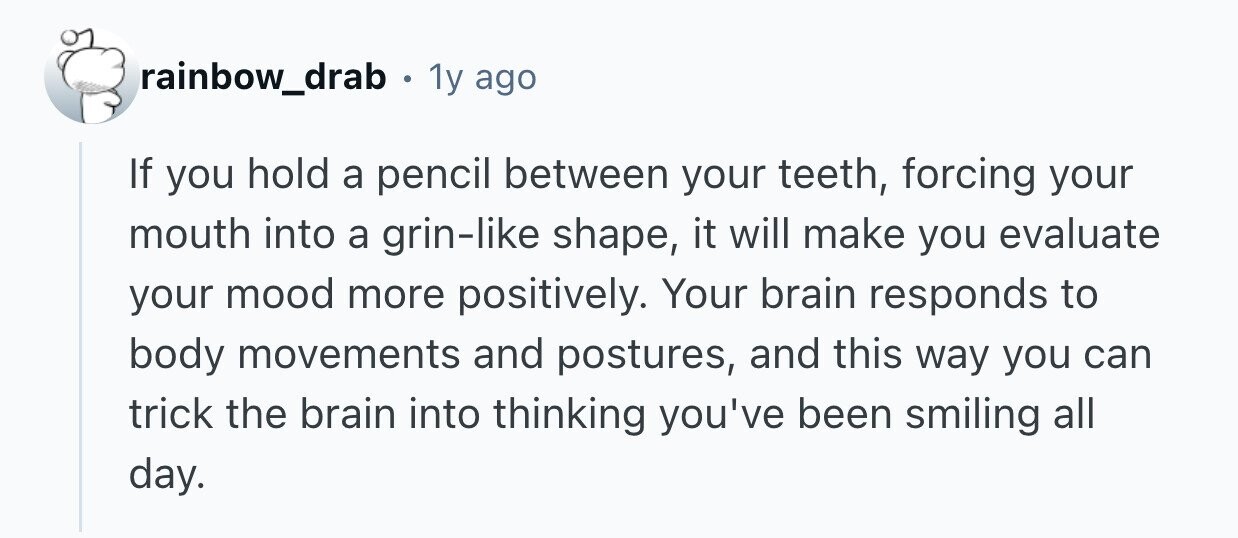 rainbow_drab 1y ago If you hold a pencil between your teeth, forcing your mouth into a grin-like shape, it will make you evaluate your mood more positively. Your brain responds to body movements and postures, and this way you can trick the brain into thinking you've been smiling all day. 