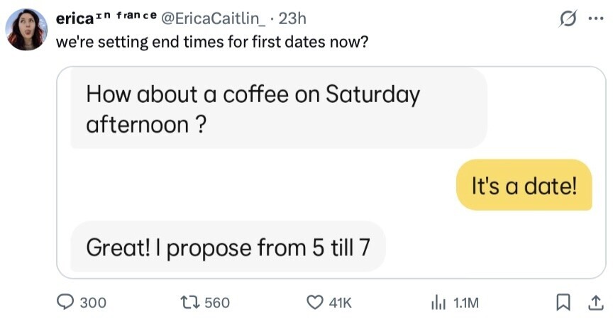 erica In fran ce @EricaCaitlin_ 23h ... we're setting end times for first dates now? How about a coffee on Saturday afternoon? It's a date! Great! I propose from 5 till 7 300 560 41K del 1.1M 