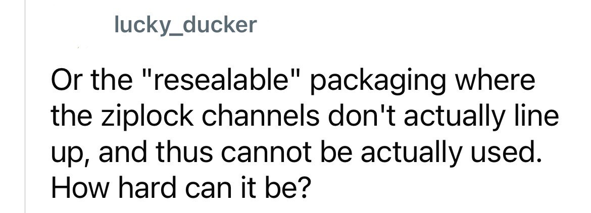 lucky_ducker Or the resealable packaging where the ziplock channels don't actually line up, and thus cannot be actually used. How hard can it be?