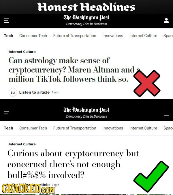 Honest Headlines The Washington Dost Democracy Dies in Darkness Tech Consumer Tech Future of Transportation Innovations Internet Culture Spac Internet Culture Can astrology make sense of cryptocurrency? Maren Altman and million TikTok followers think so. Listen to article 7 min The Washington Post Democracy Dies in Darkness Tech Consumer Tech Future of Transportation Innovations Internet Culture Spac Internet Culture Curious about cryptocurrency but concerned there's not enough bull#%$% involved? CRACKED.CO rticle 7 min .COM