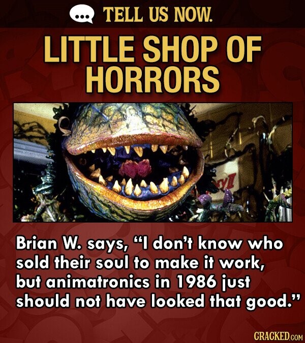TELL US NOW. LITTLE SHOP OF HORRORS Brian W. says, I don't know who sold their soul to make it work, but animatronics in 1986 just should not have looked that good. CRACKED.COM