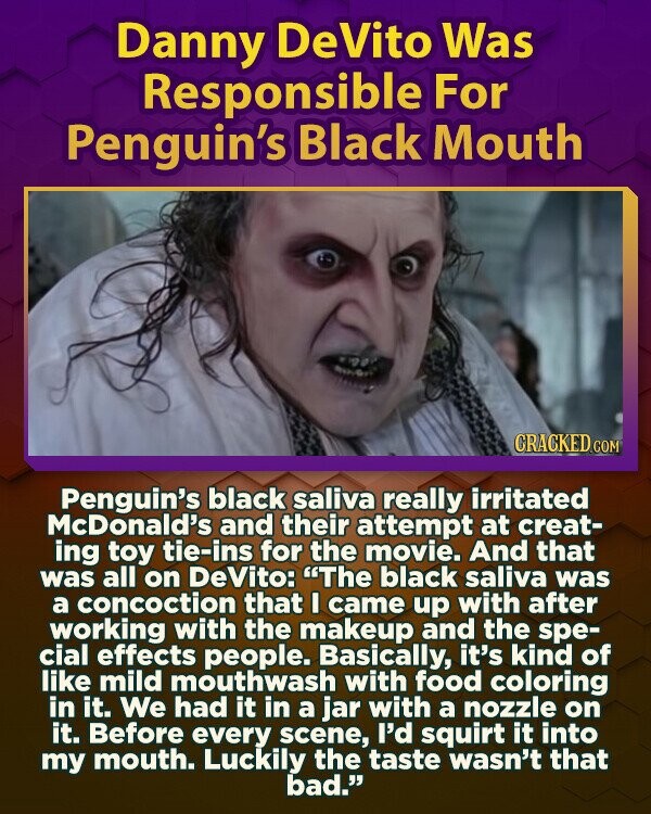 Danny DeVito Was Responsible For Penguin's Black Mouth CRACKED.COM Penguin's black saliva really irritated McDonald's and their attempt at creat- ing toy tie-ins for the movie. And that was all on DeVito: The black saliva was a concoction that I came up with after working with the makeup and the spe- cial effects people. Basically, it's kind of like mild mouthwash with food coloring in it. We had it in a jar with a nozzle on it. Before every scene, I'd squirt it into my mouth. Luckily the taste wasn't that bad.