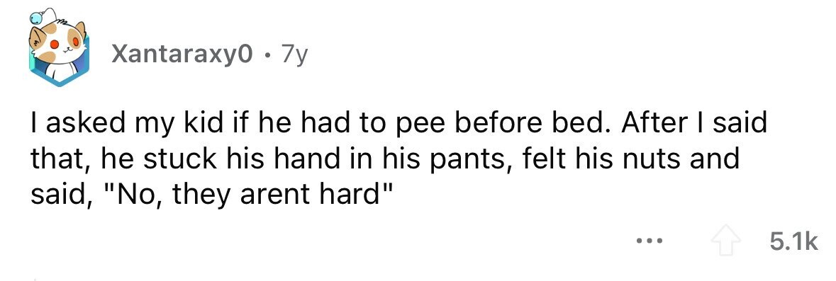 Xantaraxy0 . 7y I asked my kid if he had to pee before bed. After I said that, he stuck his hand in his pants, felt his nuts and said, No, they arent hard ... 5.1k