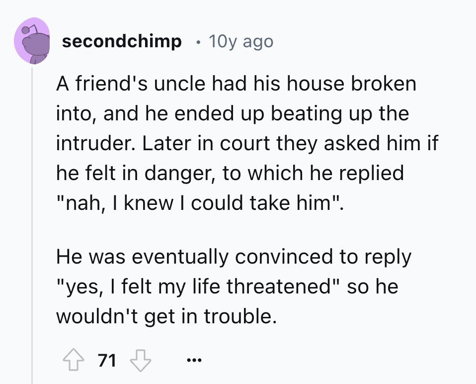secondchimp 10y ago A friend's uncle had his house broken into, and he ended up beating up the intruder. Later in court they asked him if he felt in danger, to which he replied nah, I knew I could take him. Не was eventually convinced to reply yes, I felt my life threatened so he wouldn't get in trouble. 71 ...
