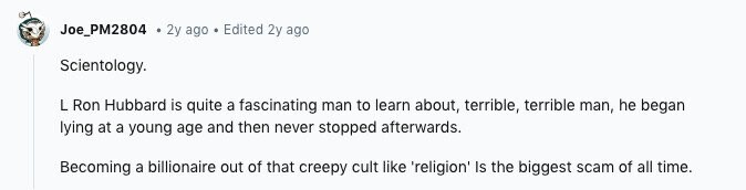 Joe_PM2804 2y ago Edited 2y ago Scientology. L Ron Hubbard is quite a fascinating man to learn about, terrible, terrible man, he began lying at a young age and then never stopped afterwards. Becoming a billionaire out of that creepy cult like 'religion' Is the biggest scam of all time.