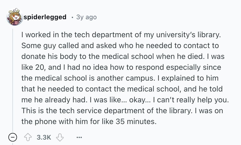 spiderlegged Зу ago I worked in the tech department of my university's library. Some guy called and asked who he needed to contact to donate his body to the medical school when he died. I was like 20, and I had no idea how to respond especially since the medical school is another campus. I explained to him that he needed to contact the medical school, and he told me he already had. I was like... okay... I can't really help you. This is the tech service department of the library. | was on the phone with him for like 