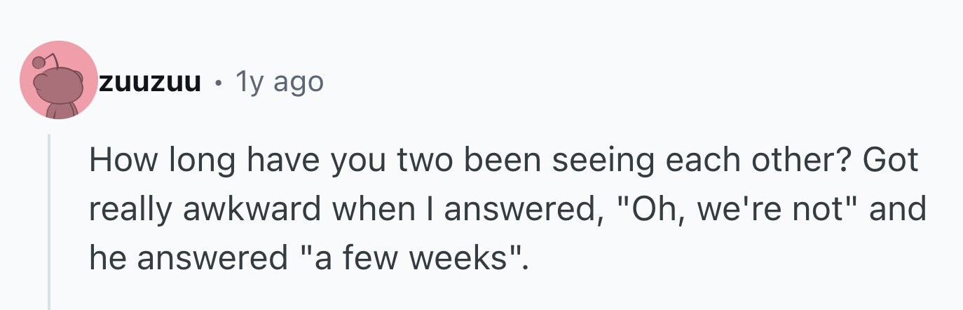 zuuzuu 1y ago How long have you two been seeing each other? Got really awkward when I answered, Oh, we're not and he answered a few weeks.