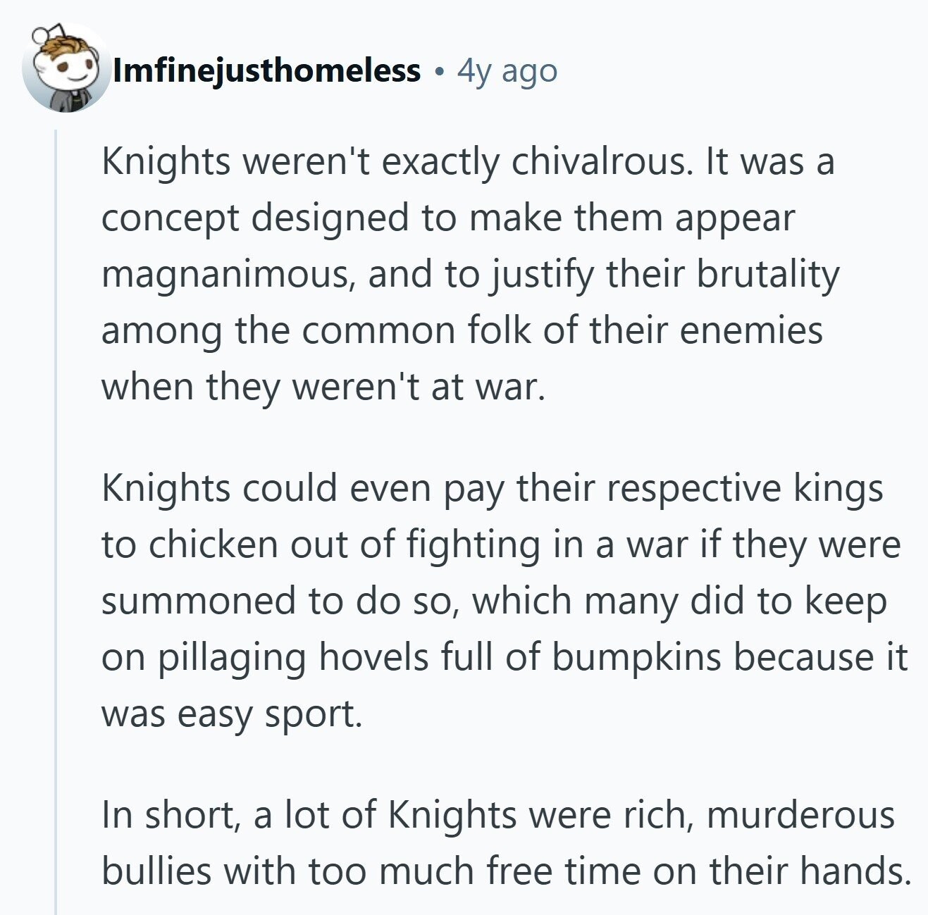 Imfinejusthomeless 4y ago Knights weren't exactly chivalrous. It was a concept designed to make them appear magnanimous, and to justify their brutality among the common folk of their enemies when they weren't at war. Knights could even pay their respective kings to chicken out of fighting in a war if they were summoned to do so, which many did to keep on pillaging hovels full of bumpkins because it was easy sport. In short, a lot of Knights were rich, murderous bullies with too much free time on their hands. 