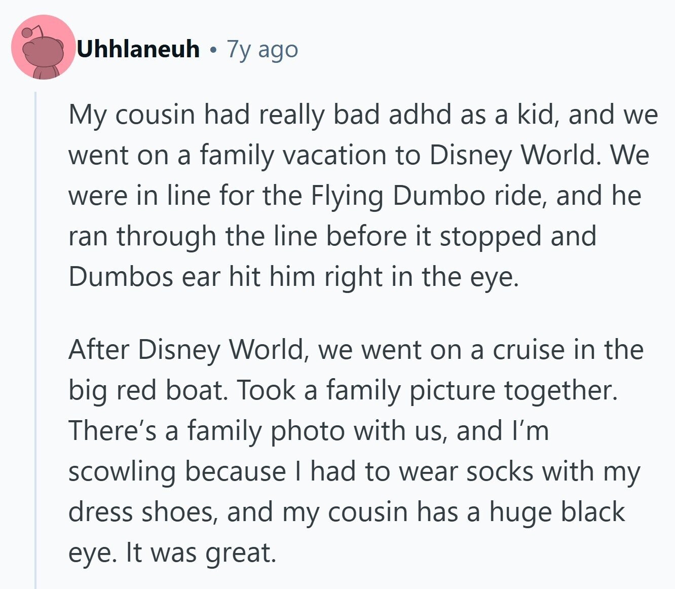 Uhhlaneuh 7y ago My cousin had really bad adhd as a kid, and we went on a family vacation to Disney World. We were in line for the Flying Dumbo ride, and he ran through the line before it stopped and Dumbos ear hit him right in the eye. After Disney World, we went on a cruise in the big red boat. Took a family picture together. There's a family photo with us, and I'm scowling because I had to wear socks with my dress shoes, and my cousin has a huge black eye. It was great. 