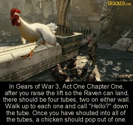 CRACKED.COM In Gears of War 3, Act One Chapter One, after you raise the lift so the Raven can land, there should be four tubes, two on either wall. Walk up to each one and call Hello? down the tube. Once you have shouted into all of the tubes, a chicken should pop out of one.