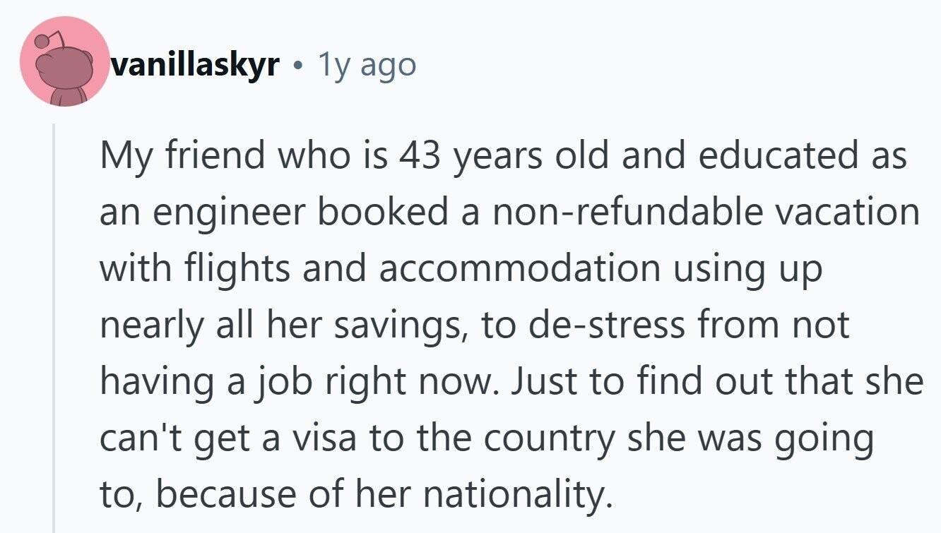 vanillaskyr 1y ago My friend who is 43 years old and educated as an engineer booked a non-refundable vacation with flights and accommodation using up nearly all her savings, to de-stress from not having a job right now. Just to find out that she can't get a visa to the country she was going to, because of her nationality. 