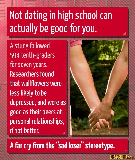 Not dating in high school can actually be good for you. A study followed 594 tenth-graders for seven years. Researchers found that wallflowers were less likely to be depressed, and were as good as their peers at personal relationships, if not better. A far cry from the sad loser stereotype. CRACKED.COM