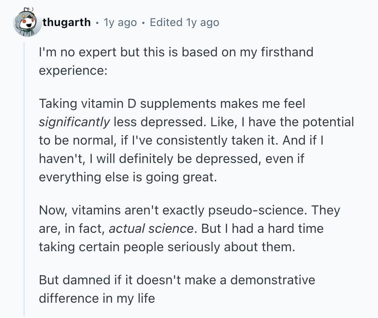 thugarth 1y ago Edited 1y ago I'm no expert but this is based on my firsthand experience: Taking vitamin D supplements makes me feel significantly less depressed. Like, I have the potential to be normal, if I've consistently taken it. And if I haven't, I will definitely be depressed, even if everything else is going great. Now, vitamins aren't exactly pseudo-science. They are, in fact, actual science. But I had a hard time taking certain people seriously about them. But damned if it doesn't make a demonstrative difference in my life 