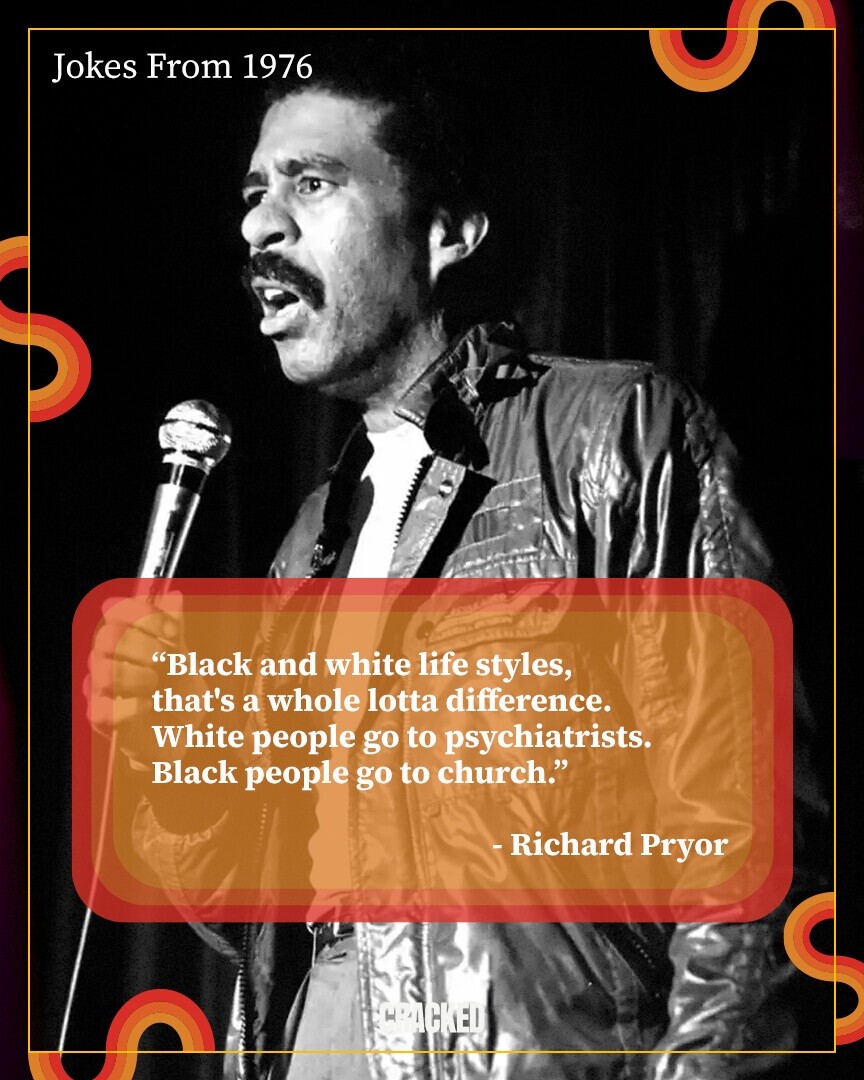 Jokes From 1976 Black and white life styles, that's a whole lotta difference. White people go to psychiatrists. Black people go to church. - Richard Pryor CRACKED