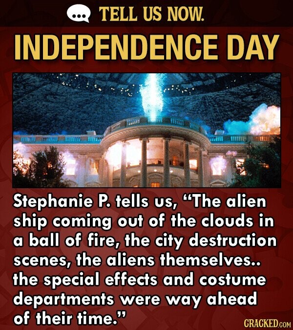 TELL US NOW. INDEPENDENCE DAY the Stephanie P. tells US, The alien ship coming out of the clouds in a ball of fire, the city destruction scenes, the aliens themselves.. the special effects and costume departments were way ahead of their time. CRACKED.COM