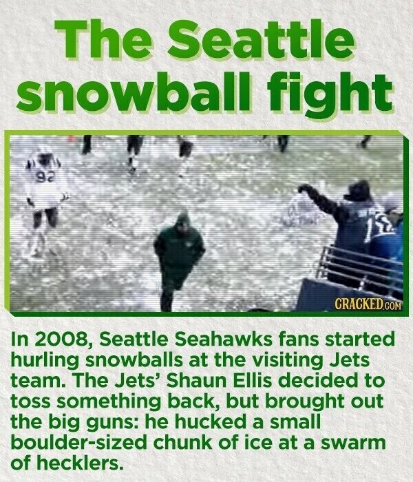 The Seattle snowball fight CRACKED.COM In 2008, Seattle Seahawks fans started hurling snowballs at the visiting Jets team. The Jets' Shaun Ellis decided to toss something back, but brought out the big guns: he hucked a small boulder-sized chunk of ice at a swarm of hecklers.