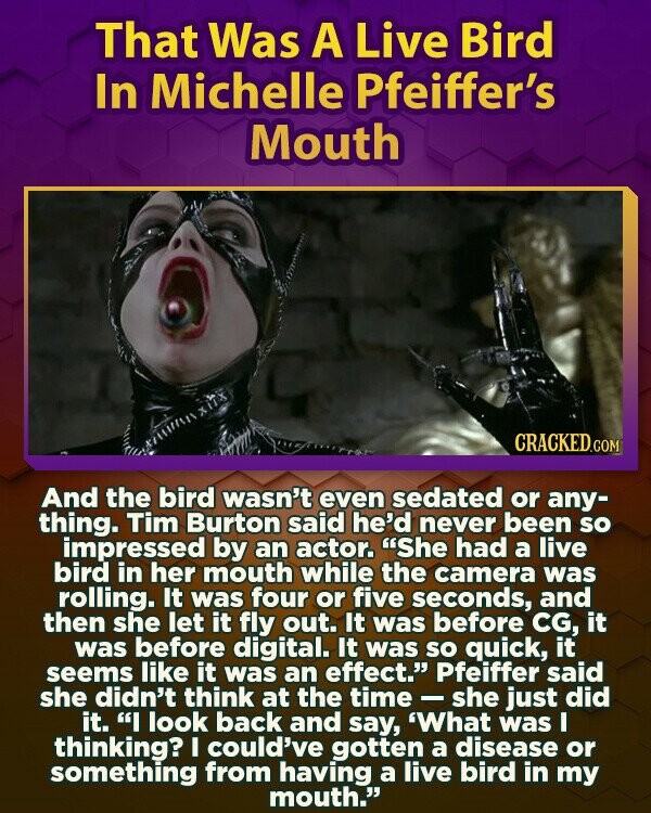 That Was A Live Bird In Michelle Pfeiffer's Mouth CRACKED.COM And the bird wasn't even sedated or any- thing. Tim Burton said he'd never been so impressed by an actor. She had a live bird in her mouth while the camera was rolling. It was four or five seconds, and then she let it fly out. It was before CG, it was before digital. It was so quick, it seems like it was an effect. Pfeiffer said she didn't think at the time - she just did it. I look back and say, 'What was I thinking? I could've gotten a disease
