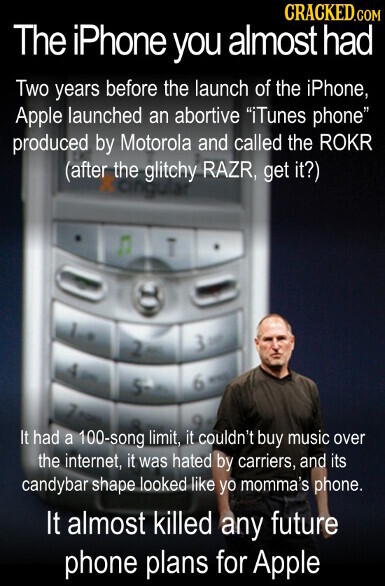CRACKED.COM The iPhone you almost had Two years before the launch of the iPhone, Apple launched an abortive iTunes phone produced by Motorola and called the ROKR (after the glitchy RAZR, get it?) cingular 2 6 5 WINNS It had a 100-song limit, it couldn't buy music over the internet, it was hated by carriers, and its candybar shape looked like yo momma's phone. It almost killed any future phone plans for Apple
