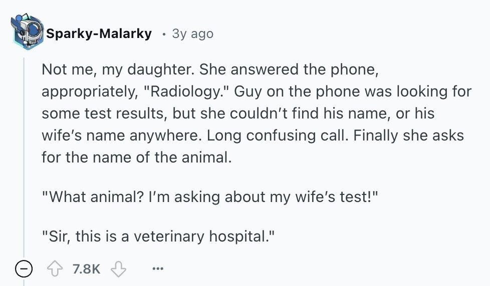 Sparky-Malarky 3y ago Not me, my daughter. She answered the phone, appropriately, Radiology. Guy on the phone was looking for some test results, but she couldn't find his name, or his wife's name anywhere. Long confusing call. Finally she asks for the name of the animal. What animal? I'm asking about my wife's test! Sir, this is a veterinary hospital. - 7.8K ... 