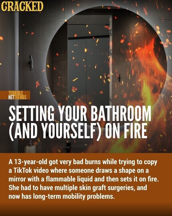 CRACKED TERRIBLE NETTRENDS SETTING YOUR BATHROOM (AND YOURSELF) ON FIRE A 13-year-old got very bad burns while trying to copy a TikTok video where someone draws a shape on a mirror with a flammable liquid and then sets it on fire. She had to have multiple skin graft surgeries, and now has long-term mobility problems.