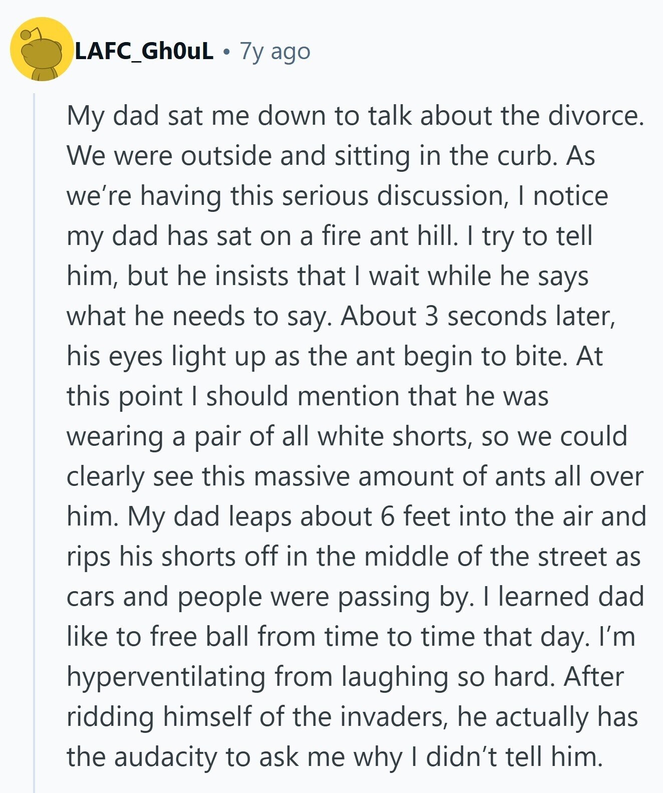 LAFC_GhOuL 7y ago My dad sat me down to talk about the divorce. We were outside and sitting in the curb. As we're having this serious discussion, I notice my dad has sat on a fire ant hill. I try to tell him, but he insists that I wait while he says what he needs to say. About 3 seconds later, his eyes light up as the ant begin to bite. At this point I should mention that he was wearing a pair of all white shorts, so we could clearly see this massive amount of ants all over him. 