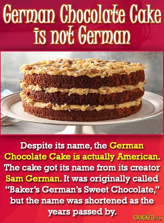 German Chocolate Cake is not German Despite its name, the German Chocolate Cake is actually American. The cake got its name from its creator Sam German. It was originally called Baker's German's Sweet Chocolate, but the name was shortened as the years passed by. CRACKED.COM