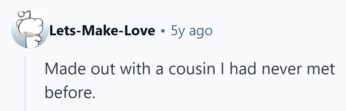 Lets-Make-Love . 5y ago Made out with a cousin I had never met before.