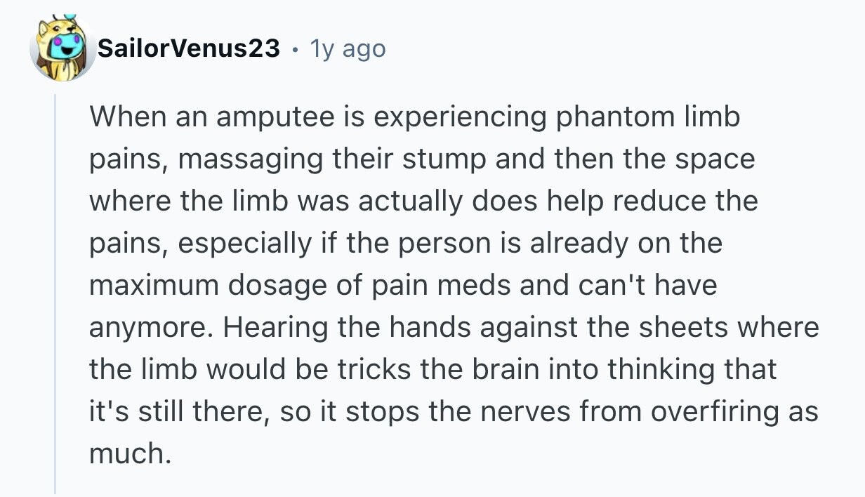 SailorVenus23 1y ago When an amputee is experiencing phantom limb pains, massaging their stump and then the space where the limb was actually does help reduce the pains, especially if the person is already on the maximum dosage of pain meds and can't have anymore. Hearing the hands against the sheets where the limb would be tricks the brain into thinking that it's still there, so it stops the nerves from overfiring as much. 