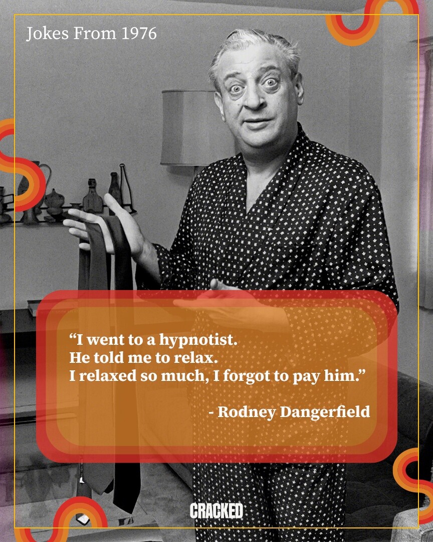 Jokes From 1976 I went to a hypnotist. Не told me to relax. I relaxed so much, I forgot to pay him. -Rodney Dangerfield CRACKED